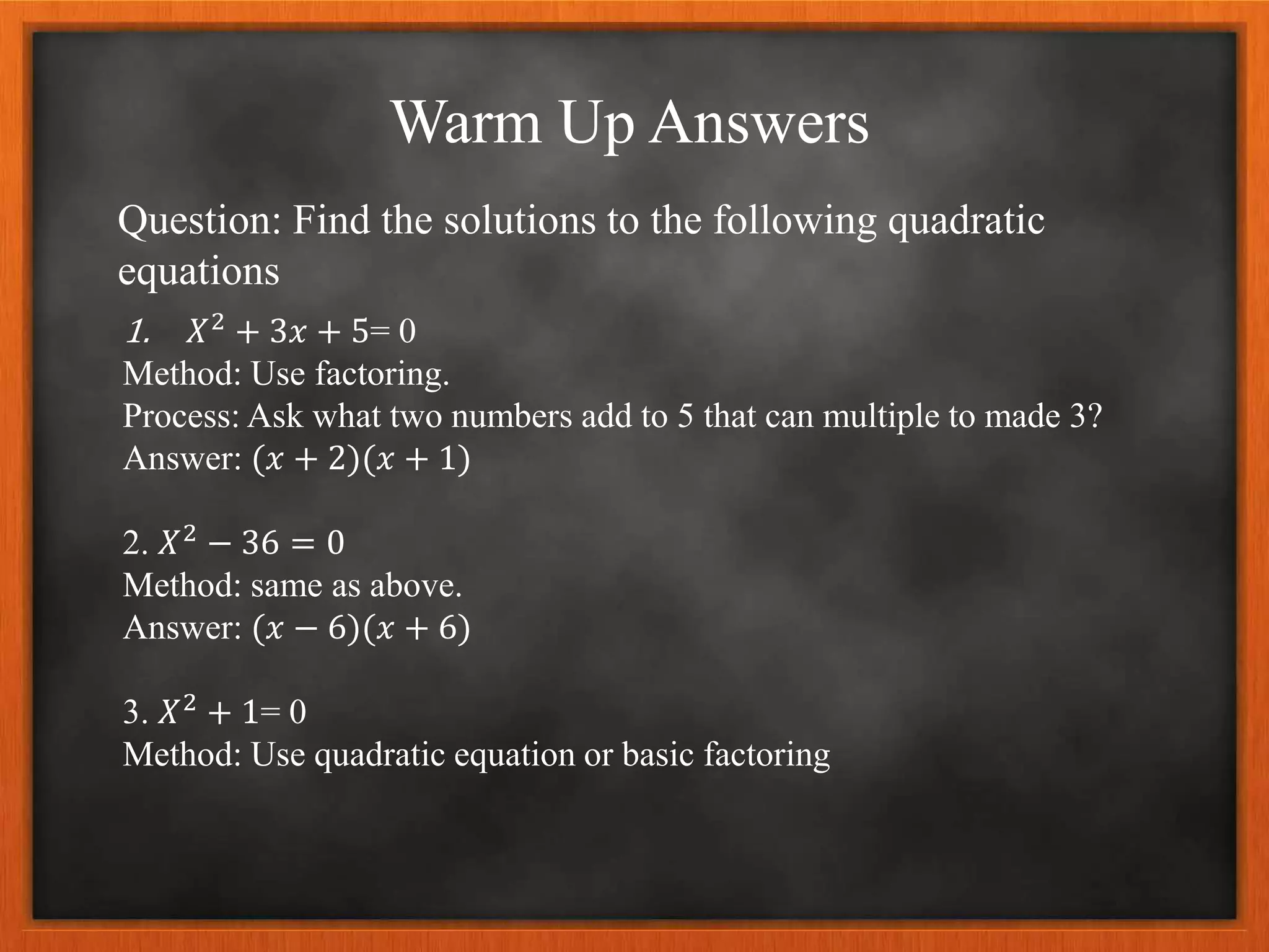Warm Up Answers
Question: Find the solutions to the following quadratic
equations
1. 𝑋2 + 3𝑥 + 5= 0
Method: Use factoring.
Process: Ask what two numbers add to 5 that can multiple to made 3?
Answer: (𝑥 + 2)(𝑥 + 1)
2. 𝑋2 − 36 = 0
Method: same as above.
Answer: (𝑥 − 6)(𝑥 + 6)
3. 𝑋2
+ 1= 0
Method: Use quadratic equation or basic factoring
 
