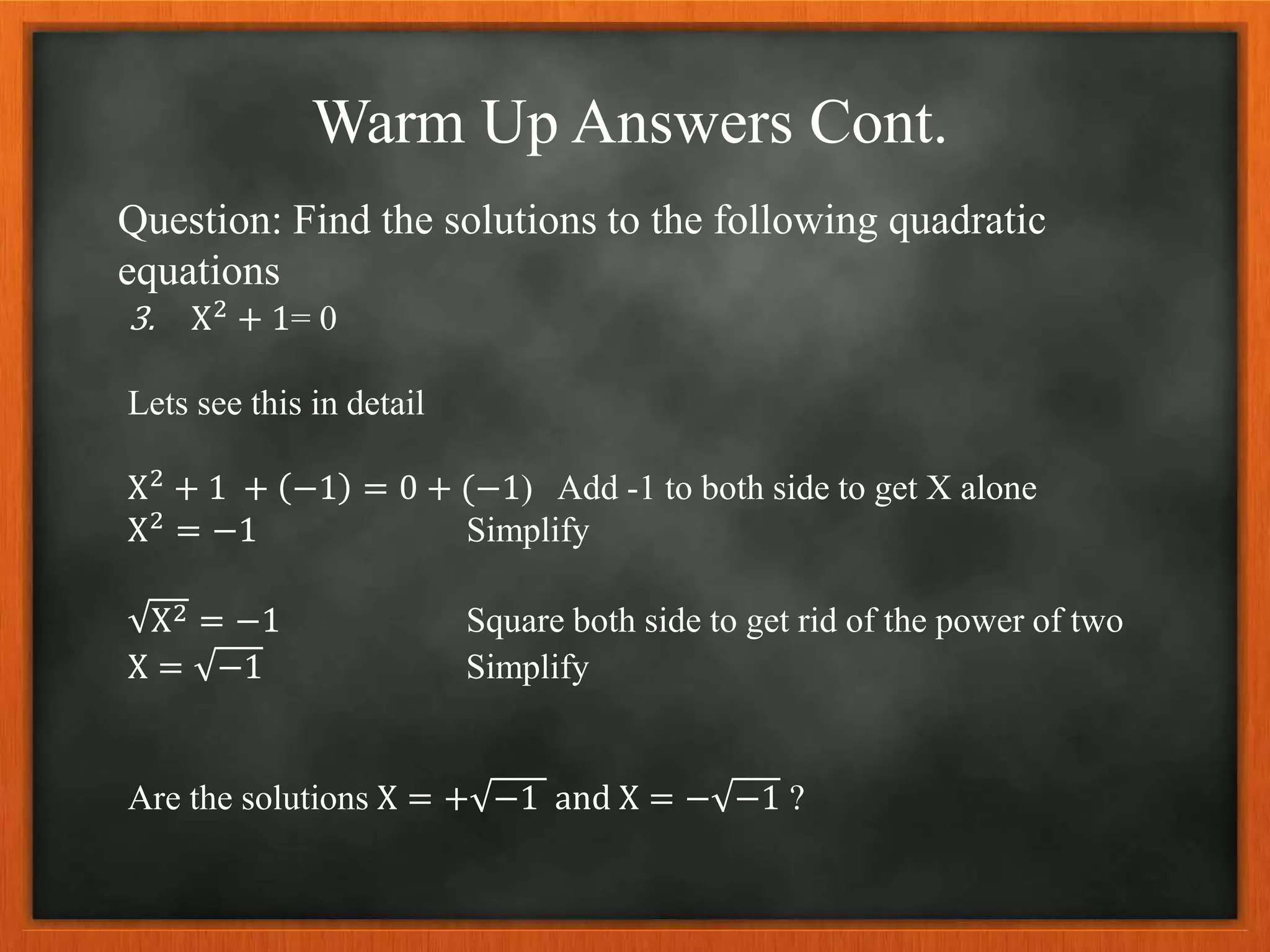 Warm Up Answers Cont.
Question: Find the solutions to the following quadratic
equations
3. X2 + 1= 0
Lets see this in detail
X2 + 1 + −1 = 0 + (−1) Add -1 to both side to get X alone
X2 = −1 Simplify
X2 = −1 Square both side to get rid of the power of two
X = −1 Simplify
Are the solutions X = + −1 and X = − −1 ?
 