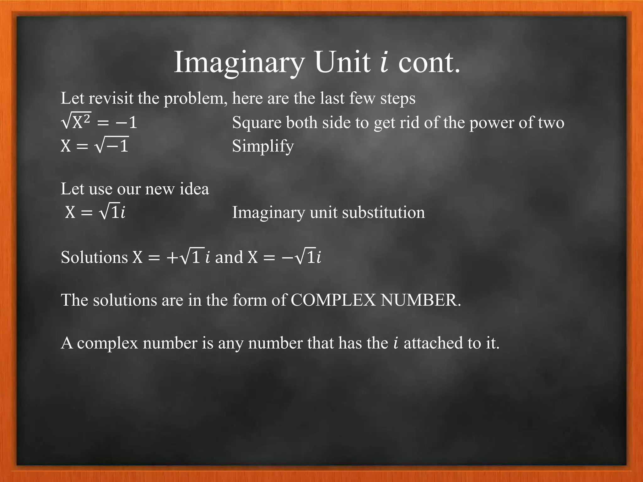 Imaginary Unit 𝑖 cont.
Let revisit the problem, here are the last few steps
X2 = −1 Square both side to get rid of the power of two
X = −1 Simplify
Let use our new idea
X = 1𝑖 Imaginary unit substitution
Solutions X = + 1 𝑖 and X = − 1𝑖
The solutions are in the form of COMPLEX NUMBER.
A complex number is any number that has the 𝑖 attached to it.
 