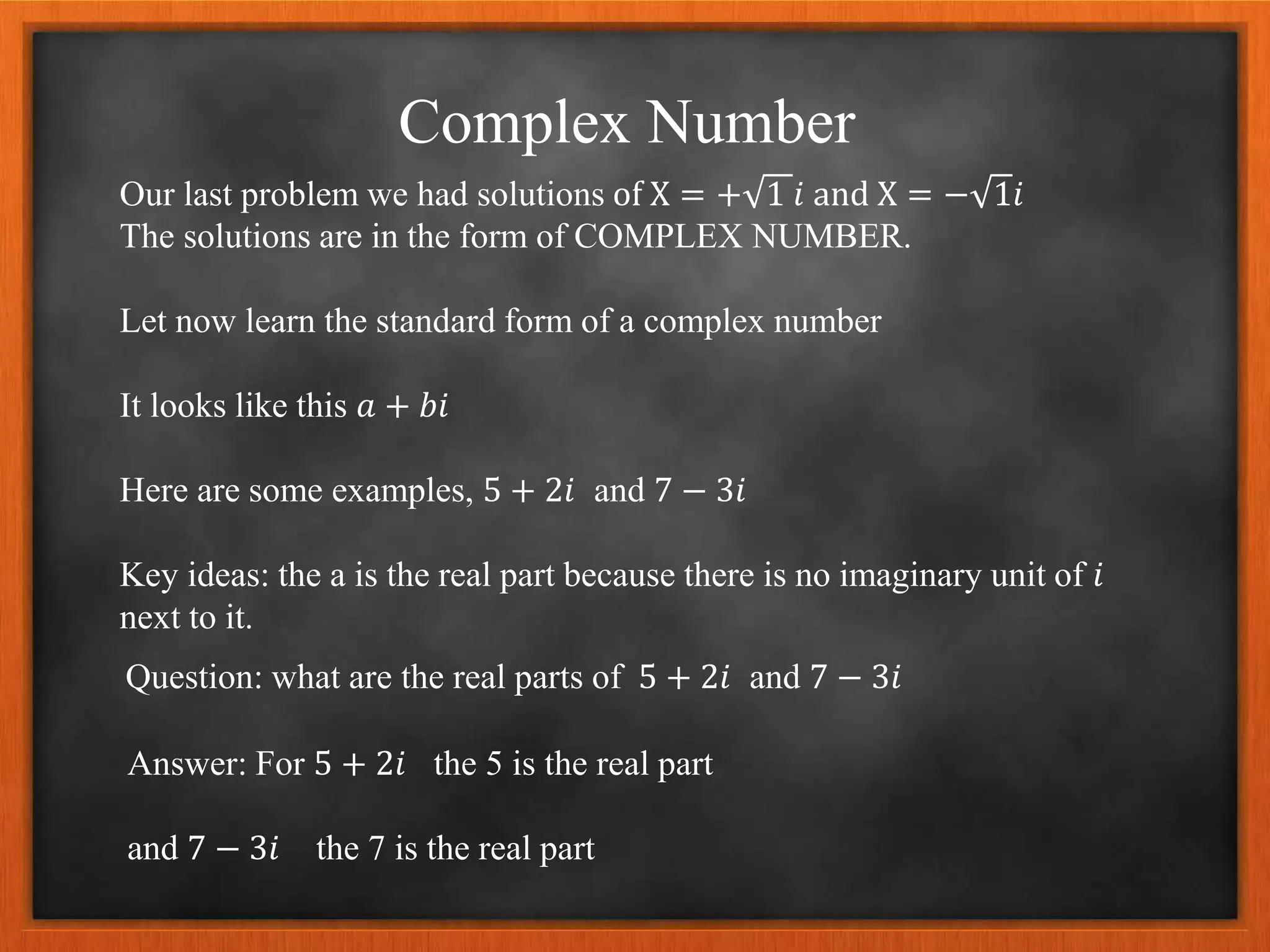 Complex Number
Our last problem we had solutions of X = + 1 𝑖 and X = − 1𝑖
The solutions are in the form of COMPLEX NUMBER.
Let now learn the standard form of a complex number
It looks like this 𝑎 + 𝑏𝑖
Here are some examples, 5 + 2𝑖 and 7 − 3𝑖
Key ideas: the a is the real part because there is no imaginary unit of 𝑖
next to it.
Question: what are the real parts of 5 + 2𝑖 and 7 − 3𝑖
Answer: For 5 + 2𝑖 the 5 is the real part
and 7 − 3𝑖 the 7 is the real part
 