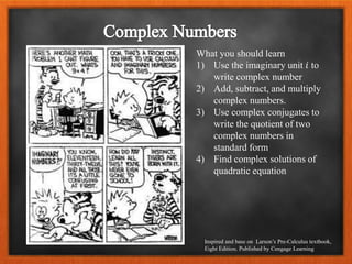 What you should learn
1) Use the imaginary unit 𝑖 to
write complex number
2) Add, subtract, and multiply
complex numbers.
3) Use complex conjugates to
write the quotient of two
complex numbers in
standard form
4) Find complex solutions of
quadratic equation
Inspired and base on Larson’s Pre-Calculus textbook,
Eight Edition. Published by Cengage Learning
 