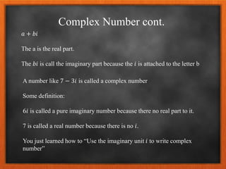 Complex Number cont.
𝑎 + 𝑏𝑖
The a is the real part.
The 𝑏𝑖 is call the imaginary part because the 𝑖 is attached to the letter b
A number like 7 − 3𝑖 is called a complex number
Some definition:
6𝑖 is called a pure imaginary number because there no real part to it.
7 is called a real number because there is no 𝑖.
You just learned how to “Use the imaginary unit 𝑖 to write complex
number”
 