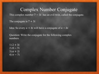 Complex Number Conjugate
This complex number 7 − 3𝑖 has an evil twin, called the conjugate.
The conjugate is 7 + 3𝑖
Idea: So every 𝑎 + 𝑏𝑖 will have a conjugate of 𝑎 − 𝑏𝑖
Question: Write the conjugate for the following complex
numbers
1) 2 + 3𝑖
2) 8 − 7𝑖
3) 𝛼 + 2𝑖
4) 𝜋 − 7𝑖
 