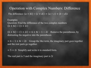 Operation with Complex Numbers: Difference
The difference: 𝑎 + 𝑏𝑖 − 𝑐 + 𝑑𝑖 = 𝑎 − 𝑐 + 𝑏 − 𝑑 𝑖
Examples
Question: Find the difference of the two complex numbers
6 + 4𝑖 − 1 + 2𝑖
6 + 4𝑖 − 1 + 2𝑖 = 6 + 4𝑖 − 1 − 2𝑖 Remove the parentheses, by
distrusting the negative into the parenthesis
= 6 − 1 + 4𝑖 − 2𝑖 Group the like term, the imaginary part goes together
and the real parts go together.
= 5 + 2𝑖 Simplify and write it in standard form.
The real part is 5 and the imaginary part is 2𝑖
 
