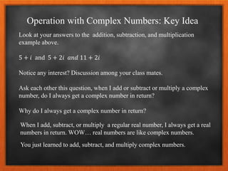 Operation with Complex Numbers: Key Idea
Look at your answers to the addition, subtraction, and multiplication
example above.
5 + 𝑖 and 5 + 2𝑖 𝑎𝑛𝑑 11 + 2𝑖
Notice any interest? Discussion among your class mates.
Ask each other this question, when I add or subtract or multiply a complex
number, do I always get a complex number in return?
Why do I always get a complex number in return?
When I add, subtract, or multiply a regular real number, I always get a real
numbers in return. WOW… real numbers are like complex numbers.
You just learned to add, subtract, and multiply complex numbers.
 