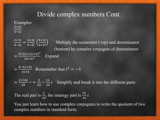 Divide complex numbers Cont.
Examples
2+3𝑖
4−2𝑖
2+3𝑖
4−2𝑖
=
2+3𝑖
4−2𝑖
4+2𝑖
4+2𝑖
Multiply the numerator ( top) and denominator
(bottom) by complex conjugate of denominator
=
8+4𝑖+12𝑖+6𝑖2
16+4𝑖2 Expand
=
8−6+16𝑖
16+4
Rememeber that 𝑖2
= −1
=
2+16𝑖
20
= =
2
20
+
16
20
𝑖 Simplify and break it into the different parts
The real part is
2
20
, the imaragy part is
16
20
𝑖
You just learn how to use complex conjugates to write the quotient of two
complex numbers in standard form.
 
