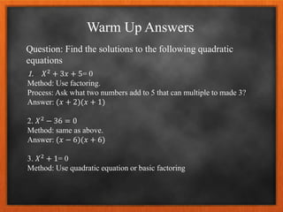 Warm Up Answers
Question: Find the solutions to the following quadratic
equations
1. 𝑋2 + 3𝑥 + 5= 0
Method: Use factoring.
Process: Ask what two numbers add to 5 that can multiple to made 3?
Answer: (𝑥 + 2)(𝑥 + 1)
2. 𝑋2 − 36 = 0
Method: same as above.
Answer: (𝑥 − 6)(𝑥 + 6)
3. 𝑋2
+ 1= 0
Method: Use quadratic equation or basic factoring
 
