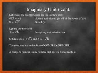 Imaginary Unit 𝑖 cont.
Let revisit the problem, here are the last few steps
X2 = −1 Square both side to get rid of the power of two
X = −1 Simplify
Let use our new idea
X = 1𝑖 Imaginary unit substitution
Solutions X = + 1 𝑖 and X = − 1𝑖
The solutions are in the form of COMPLEX NUMBER.
A complex number is any number that has the 𝑖 attached to it.
 