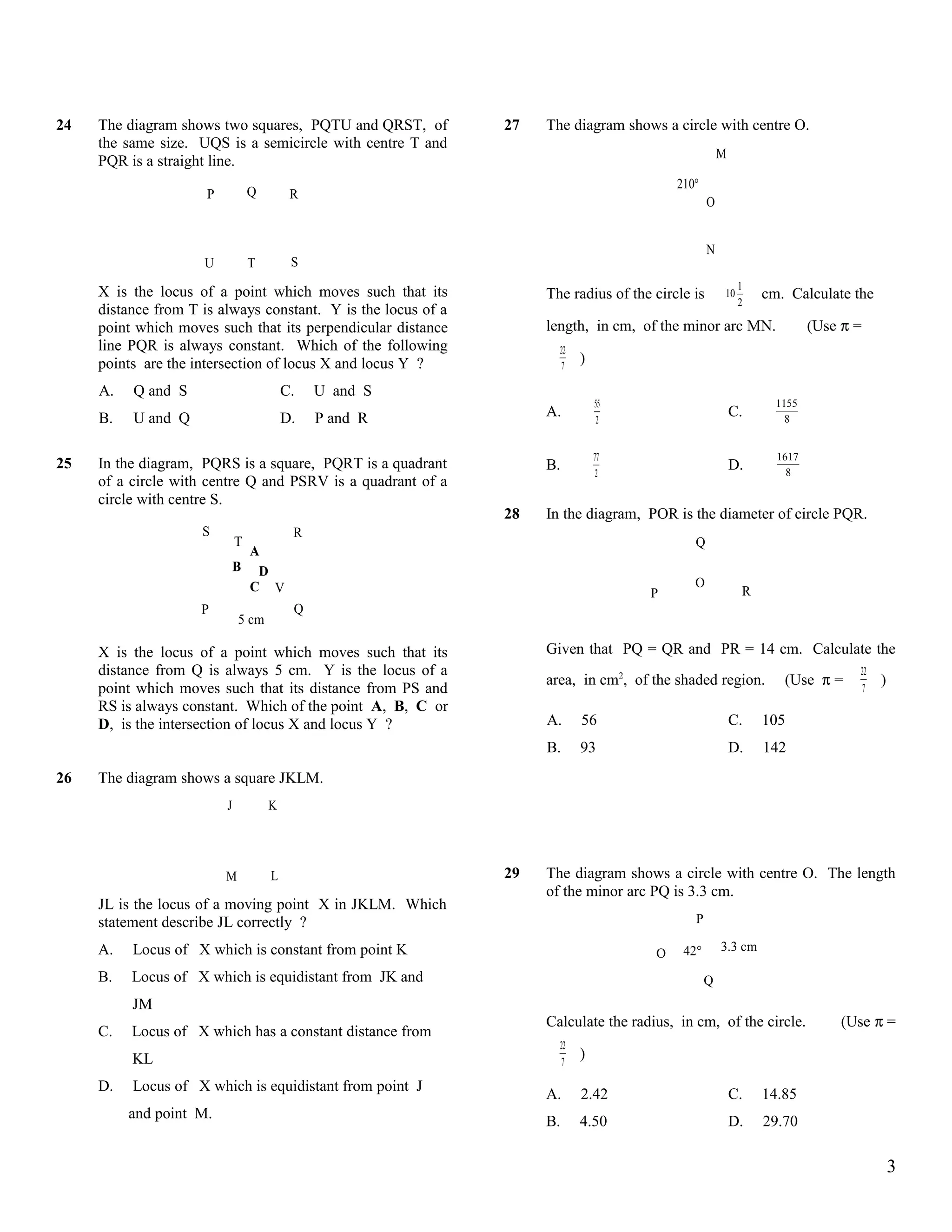 24   The diagram shows two squares, PQTU and QRST, of          27   The diagram shows a circle with centre O.
     the same size. UQS is a semicircle with centre T and
                                                                                                      M
     PQR is a straight line.
                                                                                          210°
                      P           Q        R
                                                                                                  O


                                                                                                  N
                     U            T        S
                                                                                                           1
     X is the locus of a point which moves such that its            The radius of the circle is       10       cm. Calculate the
                                                                                                           2
     distance from T is always constant. Y is the locus of a
     point which moves such that its perpendicular distance         length, in cm, of the minor arc MN.                 (Use π =
     line PQR is always constant. Which of the following              22
     points are the intersection of locus X and locus Y ?             7
                                                                           )

     A.   Q and S                         C.   U and S
                                                                               55                                1155
     B.   U and Q                         D.   P and R              A.          2
                                                                                                          C.       8


                                                                               77                                1617
25   In the diagram, PQRS is a square, PQRT is a quadrant           B.                                    D.       8
                                                                                2
     of a circle with centre Q and PSRV is a quadrant of a
     circle with centre S.
                                                               28   In the diagram, POR is the diameter of circle PQR.
                     S                     R
                              T                                                              Q
                               A
                              B D
                               C V                                                           O
                                                                                     P                     R
                     P                     Q
                              5 cm

     X is the locus of a point which moves such that its            Given that PQ = QR and PR = 14 cm. Calculate the
     distance from Q is always 5 cm. Y is the locus of a                                                                       22
                                                                    area, in cm2, of the shaded region.           (Use π =          )
     point which moves such that its distance from PS and                                                                       7
     RS is always constant. Which of the point A, B, C or
     D, is the intersection of locus X and locus Y ?                A.     56                             C.   105
                                                                    B.     93                             D.   142
26   The diagram shows a square JKLM.
                          J           K




                          M           L                        29   The diagram shows a circle with centre O. The length
                                                                    of the minor arc PQ is 3.3 cm.
     JL is the locus of a moving point X in JKLM. Which
     statement describe JL correctly ?                                                       P

     A.   Locus of X which is constant from point K                                        42°        3.3 cm
                                                                                      O
     B.   Locus of X which is equidistant from JK and                                            Q
          JM
                                                                    Calculate the radius, in cm, of the circle.             (Use π =
     C.   Locus of X which has a constant distance from
                                                                      22
          KL                                                           7
                                                                           )

     D.   Locus of X which is equidistant from point J
                                                                    A.     2.42                           C.   14.85
          and point M.
                                                                    B.     4.50                           D.   29.70

                                                                                                                                        3
 