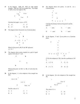 17   In the diagram, SQR and PQT are right angled                    21   The diagram shows two points,                                       G and H,             on a
     triangles. PQR and SQT are straight lines. The length                Cartesian plane.
     of QR is twice the length of PQ.
                                                                                                   y
                                 S                                                             6
                                                25 cm                                                       G
                        7 cm
                            Q                                                                  4
                P
                                         5 cm                R                                 2
                                                                                                                H
                                T                                                                                                             x
                                                                                               O        2       4           6       8
     Calculate the length, in cm, of PT.
                                                                          Calculate the distance between the point G and the
     A.   12                                    C.       17
                                                                          point H.
     B.   13                                    D.       24
                                                                          A.       8
                                                                                           units                                C.                52
                                                                                                                                                           units
18   The diagram shows four points on a Cartesian plane.
                                                                          B.       20
                                                                                               units                            B.                72
                                                                                                                                                           units
                                     y
                                4
                    A                        B                       22   In the diagram, P and Q are points on a Cartesian
                                2
                                                                          plane.
                                                          x
                 −4     −2 O                2        4                                                                  y
                                −2                                                     P                            8
                        D                    C
                                −4                                                                                  6

     Which of the point A, B, C and D represents                                                                    4
     (−3, 2) ?
                                                                                                                    2
19   The diagram shows points marked on a grid of equal                                                                                                      x
     squares with sides of 1 unit.                                             −8 −6               −4 −2 O                      2       4         6
                                                                                                        −2
                    C                                                                                                                   Q
                                                     B
                                                                          If M is the midpoint of PQ, then the coordinates of M
                                                                          is
                                 P
                                                         A                A.   (−2, 4)                                          C.          (3, −1)

                    D
                                                                          B.   (−1, 3)                                          D.          (4, −2)
     Which of the point A, B, C or D, is 5 units from the
     point P ?

20   In the diagram, L is the midpoint of the straight line
     KM.                                                             23   In the diagram, Q is the midpoint of the straight line
                                                                          PR.
                            y
           K (−2, 10)                                                                      y

                                         L (2, 3)                                                                    R (h, 9)
                                                                 x                                            Q (5, 7)
                        O                                                                              P (2, 5)
                                                 M (h, −4)                                                                                             x
                                                                                   O
     Find the value of h.
                                                                          The value of h is
     A.   4                                     C.       7
                                                                          A.   7                                                C.      10
     B.   6                                     D.       8
                                                                          B.   8                                                D.      12


                                                                                                                                                                     2
 