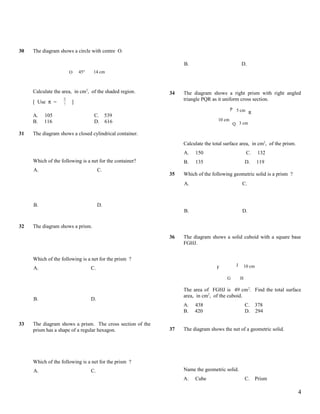 30   The diagram shows a circle with centre O.

                                                                B.                            D.
                        O   45°    14 cm



     Calculate the area, in cm2, of the shaded region.     34   The diagram shows a right prism with right angled
                   22                                           triangle PQR as it uniform cross section.
     [ Use π =     7
                        ]
                                                                                        P 5 cm
                                                                                               R
     A.   105                      C. 539
     B.   116                      D. 616                                       10 cm
                                                                                         Q 3 cm

31   The diagram shows a closed cylindrical container.
                                                                Calculate the total surface area, in cm2, of the prism.
                                                                A.   150                           C.      132
     Which of the following is a net for the container?         B.   135                          D.      119
     A.                                C.
                                                           35   Which of the following geometric solid is a prism ?
                                                                A.                            C.



     B.                                D.
                                                                B.                            D.

32   The diagram shows a prism.

                                                           36   The diagram shows a solid cuboid with a square base
                                                                FGHJ.


     Which of the following is a net for the prism ?
                                                                                          J       10 cm
     A.                           C.                                            F

                                                                                     G        H

                                                                The area of FGHJ is 49 cm 2. Find the total surface
                                                                area, in cm2, of the cuboid.
     B.                           D.
                                                                A.   438                          C. 378
                                                                B.   420                          D. 294

33   The diagram shows a prism. The cross section of the
     prism has a shape of a regular hexagon.               37   The diagram shows the net of a geometric solid.




     Which of the following is a net for the prism ?
     A.                           C.                            Name the geometric solid.
                                                                A.   Cube                         C.      Prism

                                                                                                                          4
 