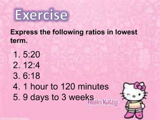 Express the following ratios in lowest
term.
1. 5:20
2. 12:4
3. 6:18
4. 1 hour to 120 minutes
5. 9 days to 3 weeks
 