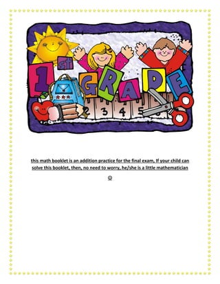this math booklet is an addition practice for the final exam, If your child can
solve this booklet, then, no need to worry, he/she is a little mathematician
