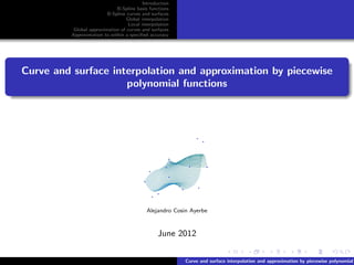Introduction
                              B-Spline basis functions
                          B-Spline curves and surfaces
                                  Global interpolation
                                   Local interpolation
           Global approximation of curves and surfaces
          Approximation to within a speciﬁed accuracy




Curve and surface interpolation and approximation by piecewise
                     polynomial functions




                                            Alejandro Cosin Ayerbe



                                                 June 2012


                                                          Curve and surface interpolation and approximation by piecewise polynomial
 