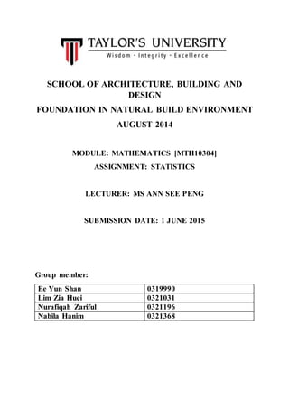 SCHOOL OF ARCHITECTURE, BUILDING AND
DESIGN
FOUNDATION IN NATURAL BUILD ENVIRONMENT
AUGUST 2014
MODULE: MATHEMATICS [MTH10304]
ASSIGNMENT: STATISTICS
LECTURER: MS ANN SEE PENG
SUBMISSION DATE: 1 JUNE 2015
Group member:
Ee Yun Shan 0319990
Lim Zia Huei 0321031
Nurafiqah Zariful 0321196
Nabila Hanim 0321368
 