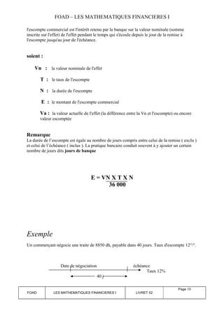 FOAD – LES MATHEMATIQUES FINANCIERES I 
l'escompte commercial est l'intérêt retenu par la banque sur la valeur nominale (somme 
inscrite sur l'effet) de l'effet pendant le temps qui s'écoule depuis le jour de la remise à 
l'escompte jusqu'au jour de l'échéance. 
soient : 
Vn : la valeur nominale de l'effet 
T : le taux de l'escompte 
N : la durée de l'escompte 
E : le montant de l'escompte commercial 
Va : la valeur actuelle de l'effet (la différence entre la Vn et l'escompte) ou encore 
valeur escomptée 
Remarque 
La durée de l’escompte est égale au nombre de jours compris entre celui de la remise ( exclu ) 
et celui de l’échéance ( inclus ). La pratique bancaire conduit souvent à y ajouter un certain 
nombre de jours dits jours de banque 
E = VN X T X N 
36 000 
Exemple 
Un commerçant négocie une traite de 8850 dh, payable dans 40 jours. Taux d'escompte 12°/°. 
Date de négociation échéance 
Taux 12% 
40 j 
FOAD LES MATHEMATIQUES FINANCIERES I LIVRET 52 
Page 10 
 