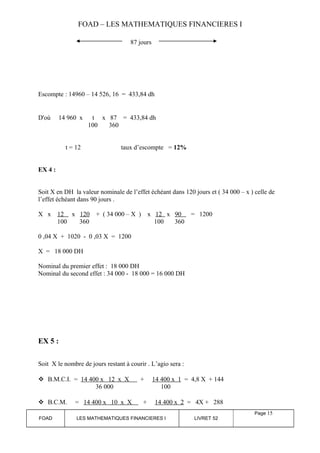 FOAD – LES MATHEMATIQUES FINANCIERES I 
87 jours 
Escompte : 14960 – 14 526, 16 = 433,84 dh 
D'où 14 960 x t x 87 = 433,84 dh 
100 360 
t = 12 taux d’escompte = 12% 
EX 4 : 
Soit X en DH la valeur nominale de l’effet échéant dans 120 jours et ( 34 000 – x ) celle de 
l’effet échéant dans 90 jours . 
X x 12 x 120 + ( 34 000 – X ) x 12 x 90 = 1200 
100 360 100 360 
0 ,04 X + 1020 - 0 ,03 X = 1200 
X = 18 000 DH 
Nominal du premier effet : 18 000 DH 
Nominal du second effet : 34 000 - 18 000 = 16 000 DH 
EX 5 : 
Soit X le nombre de jours restant à courir . L’agio sera : 
 B.M.C.I. = 14 400 x 12 x X + 14 400 x 1 = 4,8 X + 144 
36 000 100 
 B.C.M. = 14 400 x 10 x X + 14 400 x 2 = 4X + 288 
FOAD LES MATHEMATIQUES FINANCIERES I LIVRET 52 
Page 15 
 