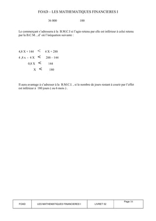 FOAD – LES MATHEMATIQUES FINANCIERES I 
36 000 100 
Le commerçant s’adressera à la B.M.C.I si l’agio retenu par elle est inférieur à celui retenu 
par la B.C.M. , d’ où l’inéquation suivante : 
4,8 X + 144 < 4 X + 288 
4 ,8 x - 4 X < 288 – 144 
0,8 X < 144 
X < 180 
Il aura avantage à s’adresser à la B.M.C.I. , si le nombre de jours restant à courir par l’effet 
est inférieur à 180 jours ( ou 6 mois ) . 
FOAD LES MATHEMATIQUES FINANCIERES I LIVRET 52 
Page 16 
 