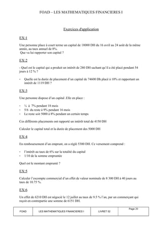FOAD – LES MATHEMATIQUES FINANCIERES I 
Exercices d'application 
EX:1 
Une personne place à court terme un capital de 18000 DH du 16 avril au 24 août de la même 
année, au taux annuel de 8%. 
Que va lui rapporter son capital ? 
EX:2 
- Quel est le capital qui a produit un intérêt de 280 DH sachant qu’il a été placé pendant 54 
jours à 12 % ? 
- Quelle est la durée de placement d’un capital de 74600 Dh placé à 10% et rapportant un 
intérêt de 1119 DH ? 
EX:3 
Une personne dispose d’un capital .Elle en place : 
- ¼ à 7% pendant 18 mois 
- 5/6 du reste à 9% pendant 16 mois 
- Le reste soit 5000 à 8% pendant un certain temps 
Ces différents placements ont rapporté un intérêt total de 4150 DH 
Calculer le capital total et la durée de placement des 5000 DH 
EX:4 
En remboursement d’un emprunt, on a réglé 5300 DH. Ce versement comprend : 
- l’intérêt au taux de 6% sur la totalité du capital 
- 1/10 de la somme empruntée 
Quel est le montant emprunté ? 
EX:5 
Calculer l’escompte commercial d’un effet de valeur nominale de 8 300 DH à 40 jours au 
taux de 10.75 %. 
EX:6 
Un effet de 6210 DH est négocié le 12 juillet au taux de 9.5 % l’an, par un commerçant qui 
reçoit en contrepartie une somme de 6151 DH. 
FOAD LES MATHEMATIQUES FINANCIERES I LIVRET 52 
Page 20 
 