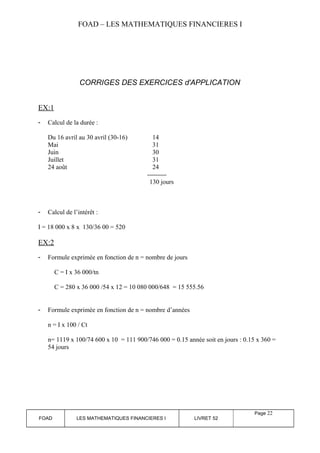 FOAD – LES MATHEMATIQUES FINANCIERES I 
CORRIGES DES EXERCICES d'APPLICATION 
EX:1 
- Calcul de la durée : 
Du 16 avril au 30 avril (30-16) 14 
Mai 31 
Juin 30 
Juillet 31 
24 août 24 
130 jours 
- Calcul de l’intérêt : 
I = 18 000 x 8 x 130/36 00 = 520 
EX:2 
- Formule exprimée en fonction de n = nombre de jours 
C = I x 36 000/tn 
C = 280 x 36 000 /54 x 12 = 10 080 000/648 = 15 555.56 
- Formule exprimée en fonction de n = nombre d’années 
n = I x 100 / Ct 
n= 1119 x 100/74 600 x 10 = 111 900/746 000 = 0.15 année soit en jours : 0.15 x 360 = 
54 jours 
FOAD LES MATHEMATIQUES FINANCIERES I LIVRET 52 
Page 22 
 