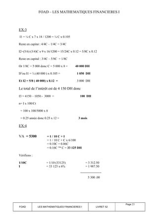 FOAD – LES MATHEMATIQUES FINANCIERES I 
EX:3 
I1 = ¼ C x 7 x 18 / 1200 = ¼ C x 0.105 
Reste en capital : 4/4C – 1/4C = 3/4C 
I2=(5/6) (3/4)C x 9 x 16/1200 = 15/24C x 0.12 = 5/8C x 0.12 
Reste en capital : 3/4C – 5/8C = 1/8C 
Or 1/8C = 5 000 donc C = 5 000 x 8 = 40 000 DH 
D’ou I1 = ¼ (40 000 ) x 0.105 = 1 050 DH 
Et I2 = 5/8 ( 40 000) x 0.12 = 3 000 DH 
Le total de l’intérêt est de 4 150 DH donc 
I3 = 4150 – 1050 - 3000 = 100 DH 
n= I x 100/Ct 
= 100 x 100/5000 x 8 
= 0.25 année donc 0.25 x 12 = 3 mois 
EX:4 
VA = 5300 = 1 / 10 C + I 
= 1 / 10 C + C x 6/100 
= 0.10C + 0.06C 
= 0.16C Ô C = 33 125 DH 
Vérifions : 
1/10C = 1/10 (33125) = 3 312.50 
I = 33 125 x 6% = 1 987.50 
5 300 .00 
FOAD LES MATHEMATIQUES FINANCIERES I LIVRET 52 
Page 23 
 