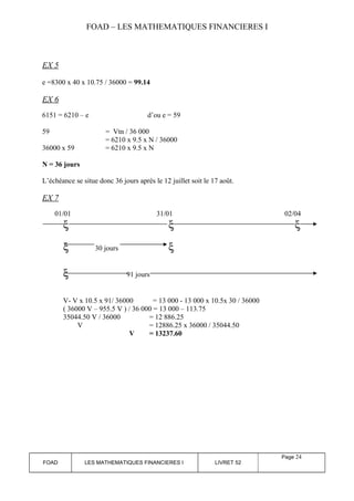 FOAD – LES MATHEMATIQUES FINANCIERES I 
EX 5 
e =8300 x 40 x 10.75 / 36000 = 99.14 
EX 6 
6151 = 6210 – e d’ou e = 59 
59 = Vtn / 36 000 
= 6210 x 9.5 x N / 36000 
36000 x 59 = 6210 x 9.5 x N 
N = 36 jours 
L’échéance se situe donc 36 jours après le 12 juillet soit le 17 août. 
EX 7 
01/01 31/01 02/04 
x x x 
x 30 jours x 
x 91 jours 
V- V x 10.5 x 91/ 36000 = 13 000 - 13 000 x 10.5x 30 / 36000 
( 36000 V – 955.5 V ) / 36 000 = 13 000 – 113.75 
35044.50 V / 36000 = 12 886.25 
V = 12886.25 x 36000 / 35044.50 
V = 13237.60 
FOAD LES MATHEMATIQUES FINANCIERES I LIVRET 52 
Page 24 
 