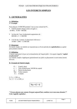 FOAD – LES MATHEMATIQUES FINANCIERES I 
LES INTERETS SIMPLES 
I - GENERALITES 
A - Définition 
1°- Exemple 
Nous plaçons 10 000 DH pendant 3 ans au taux annuel de 8% . 
 l'intérêt produit chaque année est égale à : 
10 000 x 8/100 = 800 DH 
 Au bout de 3 ans, le placement augmentera de : 
800 DH x 3 = 2 400 DH 
 A la fin des 3 années, le placement s'élèvera à : 
10 000 + 2400 = 12 400 DH 
2°- Remarque 
En intérêt simple, les intérêts ne s'ajoutent pas en fin de période de capitalisation au capital 
pour produire intérêts. 
3°- Définition 
L'intérêt représente le loyer ou la rémunération de l'argent prêté . Cet argent s'appelle "capital 
ou placement" 
Les intérêts simples s'appliquent généralement aux prêts ou placements à court terme (moins 
d'un an). 
B - Formule de l'intérêt simple 
C : Capital placé 
t : Taux d'intérêt pour 100 DH de capital 
n : Durée de placement 
Va : Valeur acquise 
I : L'intérêt 
I= C x t /100 x n 
Va = C + C x t/100 x n 
" Si nous plaçons une somme d'argent aujourd'hui, combien recevrons-nous demain ?" 
Cela s'appelle capitaliser . 
FOAD LES MATHEMATIQUES FINANCIERES I LIVRET 52 
Page 3 
Va = C + I 
 