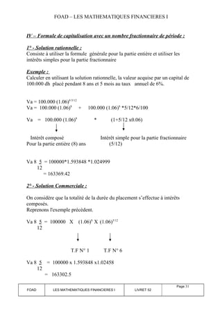FOAD – LES MATHEMATIQUES FINANCIERES I 
IV – Formule de capitalisation avec un nombre fractionnaire de période : 
1° - Solution rationnelle : 
Consiste à utiliser la formule générale pour la partie entière et utiliser les 
intérêts simples pour la partie fractionnaire 
Exemple : 
Calculer en utilisant la solution rationnelle, la valeur acquise par un capital de 
100.000 dh placé pendant 8 ans et 5 mois au taux annuel de 6%. 
Va = 100.000 (1.06)8 5/12 
Va = 100.000 (1.06)8 + 100.000 (1.06)8 *5/12*6/100 
Va = 100.000 (1.06)8 * (1+5/12 x0.06) 
Intérêt composé Intérêt simple pour la partie fractionnaire 
Pour la partie entière (8) ans (5/12) 
Va 8 5 = 100000*1.593848 *1.024999 
12 
= 163369.42 
2° - Solution Commerciale : 
On considère que la totalité de la durée du placement s’effectue à intérêts 
composés. 
Reprenons l'exemple précèdent. 
Va 8 5 = 100000 X (1.06)8 X (1.06)5/12 
12 
T.F N° 1 T.F N° 6 
Va 8 5 = 100000 x 1.593848 x1.02458 
12 
= 163302.5 
FOAD LES MATHEMATIQUES FINANCIERES I LIVRET 52 
Page 31 
 