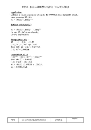 FOAD – LES MATHEMATIQUES FINANCIERES I 
Application: 
Calculer la valeur acquise par un capital de 100000 dh placé pendant 6 ans et 3 
mois au taux de 13.10% 
Va = 100000 (1.1310)6 3/12 
Solution commerciale : 
Va = 100000 (1.1310)6 (1.310)3/12 
Le taux 13.10 n'est pas tabulaire 
Double interpolation 
Interpolation n° 1 : 
13 < 13.10 <13.25 
(1.13)6 < (1.1310)6 <(1.1325)6 
2.081952< (1.1310) 6 < 2.109742 
(1.1310)6 = 2.093068 
interpolation n° 2 : 
(1.13)3/12 < (1.1310)3/12 < (1.1325)3/12 
1.03103 < X < 1.03160 
(1.1310)2/3 = 1.031258 
Va = 100000 x 2.093068 x 1.031258 
Va = 215849,31 dh 
FOAD LES MATHEMATIQUES FINANCIERES I LIVRET 52 
Page 32 
 