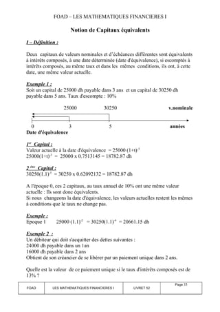 FOAD – LES MATHEMATIQUES FINANCIERES I 
Notion de Capitaux équivalents 
I – Définition : 
Deux capitaux de valeurs nominales et d’échéances différentes sont équivalents 
à intérêts composés, à une date déterminée (date d'équivalence), si escomptés à 
intérêts composés, au même taux et dans les mêmes conditions, ils ont, à cette 
date, une même valeur actuelle. 
Exemple 1 : 
Soit un capital de 25000 dh payable dans 3 ans et un capital de 30250 dh 
payable dans 5 ans. Taux d'escompte : 10% 
25000 30250 v.nominale 
0 3 5 années 
Date d'équivalence 
1 e r Capital : 
Valeur actuelle à la date d'équivalence = 25000 (1+t)-3 
25000(1+t)-3 = 25000 x 0.7513145 = 18782.87 dh 
2 ém e Capital : 
30250(1.1)-5 = 30250 x 0.62092132 = 18782.87 dh 
A l'époque 0, ces 2 capitaux, au taux annuel de 10% ont une même valeur 
actuelle : Ils sont donc équivalents. 
Si nous changeons la date d'équivalence, les valeurs actuelles restent les mêmes 
à conditions que le taux ne change pas. 
Exemple : 
Epoque 1 25000 (1.1)-2 = 30250(1.1)-4 = 20661.15 dh 
Exemple 2 : 
Un débiteur qui doit s'acquitter des dettes suivantes : 
24000 dh payable dans un 1an 
16000 dh payable dans 2 ans 
Obtient de son créancier de se libérer par un paiement unique dans 2 ans. 
Quelle est la valeur de ce paiement unique si le taux d'intérêts composés est de 
13% ? 
FOAD LES MATHEMATIQUES FINANCIERES I LIVRET 52 
Page 33 
 