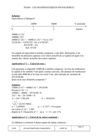 FOAD – LES MATHEMATIQUES FINANCIERES I 
Solution: 
Equivalence à l'époque 0 
24000 16000 V.nominale 
0 1 2 Années 
24000 (1.13)-1 
16000(1.13)-2 
24000 (1.13)-1 + 16000 (1.13)-2 = Vn (1.13)-2 
21238.94 + 12530.352 =Vn x 0.783147 
43119.99 = Vn 
Soit 43120 
Un capital est équivalent à intérêts composés, à une date déterminée, à un 
ensemble de plusieurs capitaux si la valeur actuelle de ce capital est égale à la 
somme des valeurs actuelles des autres capitaux. 
Application n° 1 : Calcul du taux : 
Une personne a emprunté 15000 dh à intérêts composés. Au lieu de rembourser 
le capital et les intérêts 5 ans après comme convenu, elle propose de rembourser 
à cette date 8000 dh et le reste est versé 5 ans plus tard par un montant de 
29110.90 dh. 
Quel est le taux d'intérêts composés ? 
Solution: 
15000 (1+t)10 = 8000(1+t)5 + 29110.90 
Posons (1+t)5 = x 
15000x2 – 8000x – 29110.90 =0 
15x2 – 8x – 29.11090 = 0 
 = 64+ 1746.654  = 1810.654 
 = 42.55178022 
x1 = 1.685059 x2 = -1.1517 < 0 à rejeter 
on a alors (1+t)5 = 1.685 
d'après la T. Financière n° 1 on a t = 11 soit 11% 
Application n° 2 : Calcul de la valeur nominale : 
Un débiteur a contracté 4 dettes auprès du même créancier : 
FOAD LES MATHEMATIQUES FINANCIERES I LIVRET 52 
Page 34 
 