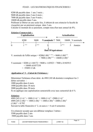 FOAD – LES MATHEMATIQUES FINANCIERES I 
8200 dh payable dans 1 ans 3 mois ; 
9600 dh payable dans 2 ans 6 mois ; 
7800 dh payable dans 3 ans 9 mois ; 
10600 dh payable dans 5 ans. 
Préférant se libérer en une seule fois, il obtient de son créancier la faculté de 
s'acquitter par un paiement unique dans 3 ans. 
Calculer le montant de ce paiement, compte tenu d'un taux annuel de 8%. 
Solution Commerciale : 
Capitalisation Actualisation 
8200 9600 V.nominale ? 7800 10600 V.nominale 
0 1 3/12 2 6/12 3 3 9/12 5 Années 
Date D'équivalence 
V. nominale de l'effet unique = 8200(1.08)1 x 9/12 + 9600 (1.08)6/12 
+ 7800 (1.08)-3/12 + 10600 (1.08)-2 
V.nominale = 8200 x1.144172 + 9600 x 1.03923 + 7800 x 0.943913 
+ 10600 x0.857338 
= 35809.12 dh 
Application n° 3 : Calcul de l'échéance : 
Déterminer l'échéance d'une dette de 4983.245 dh destinée à remplacer les 3 
dettes suivantes : 
1000 payable dans 6 mois 
1800 payable dans 18 mois 
2000 payable dans 30 mois 
Si on applique une capitalisation semestrielle avec taux semestriel de 6 % 
Solution: 
4989.245 (1+t)–n = 1000 (1+t)–1 + 1800 (1+t)-3 +2000 (1+t)-5 
4989.245 (1.06)–n = 1000 (1.06)–1 + 1800 (1.06)-3 +2000 (1.06)-5 
(1.06)-n = 0.792 
Suivant la table financière n° 2, on aura n = 4 soit 4 semestres 
Un créancier accepte que son débiteur remplace 3 dettes : 
5500 payable dans 2 ans 
5800 payable dans 3 ans 
FOAD LES MATHEMATIQUES FINANCIERES I LIVRET 52 
Page 35 
 