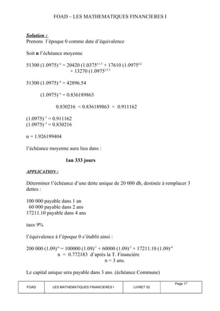 FOAD – LES MATHEMATIQUES FINANCIERES I 
Solution : 
Prenons l’époque 0 comme date d’équivalence 
Soit n l’échéance moyenne 
51300 (1.0975)–n = 20420 (1.0375)-1.5 + 17610 (1.0975)-2 
+ 13270 (1.0975)-2.5 
51300 (1.0975)–n = 42896.54 
(1.0975)–n = 0.836189863 
0.830216 < 0.836189863 < 0.911162 
(1.0975)–1 = 0.911162 
(1.0975)–2 = 0.830216 
n = 1.926199404 
l’échéance moyenne aura lieu dans : 
1an 333 jours 
APPLICATION : 
Déterminer l’échéance d’une dette unique de 20 000 dh, destinée à remplacer 3 
dettes : 
100 000 payable dans 1 an 
60 000 payable dans 2 ans 
17211.10 payable dans 4 ans 
taux 9% 
l’équivalence à l’époque 0 s’établit ainsi : 
200 000 (1.09)-n = 100000 (1.09)-1 + 60000 (1.09)-2 + 17211.10 (1.09)-4 
n = 0.772183 d’après la T. Financière 
n = 3 ans. 
Le capital unique sera payable dans 3 ans. (échéance Commune) 
FOAD LES MATHEMATIQUES FINANCIERES I LIVRET 52 
Page 37 
 