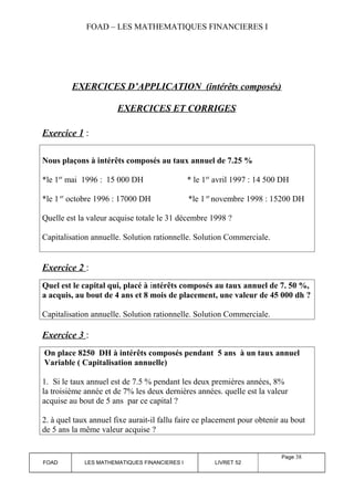 FOAD – LES MATHEMATIQUES FINANCIERES I 
EXERCICES D’APPLICATION (intérêts composés) 
EXERCICES ET CORRIGES 
Exercice 1 : 
Nous plaçons à intérêts composés au taux annuel de 7.25 % 
*le 1er mai 1996 : 15 000 DH * le 1er avril 1997 : 14 500 DH 
*le 1 er octobre 1996 : 17000 DH *le 1 er novembre 1998 : 15200 DH 
Quelle est la valeur acquise totale le 31 décembre 1998 ? 
Capitalisation annuelle. Solution rationnelle. Solution Commerciale. 
Exercice 2 : 
Quel est le capital qui, placé à intérêts composés au taux annuel de 7. 50 %, 
a acquis, au bout de 4 ans et 8 mois de placement, une valeur de 45 000 dh ? 
Capitalisation annuelle. Solution rationnelle. Solution Commerciale. 
Exercice 3 : 
On place 8250 DH à intérêts composés pendant 5 ans à un taux annuel 
Variable ( Capitalisation annuelle) 
1. Si le taux annuel est de 7.5 % pendant les deux premières années, 8% 
la troisième année et de 7% les deux dernières années. quelle est la valeur 
acquise au bout de 5 ans par ce capital ? 
2. à quel taux annuel fixe aurait-il fallu faire ce placement pour obtenir au bout 
de 5 ans la même valeur acquise ? 
FOAD LES MATHEMATIQUES FINANCIERES I LIVRET 52 
Page 38 
 