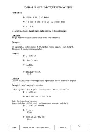FOAD – LES MATHEMATIQUES FINANCIERES I 
Vérification 
I = 10 000+ 8/100 x 3 = 2 400 dh 
Va = 10 000 +10 000 + 8/100 x 3 ou 10 000+ 2 400 
Va = 12 400 
C - Etude de chacun des éléments de la formule de l'intérêt simple 
1 - Capital 
Il s'agit du montant de la somme placée à une date déterminée 
Exemple : 
Un capital placé au taux annuel de 3% pendant 3 ans à rapporté 18 dh d'intérêt . 
Déterminer le capital initialement placé . 
Solution: 
I = C x t/100 x n 
I x 100 = C x t x n 
C = I x 100 
t x n 
C= 18 x 100 = 200 dh 
3 x 3 
2 - Durée 
La durée du prêt (ou placement) peut être exprimée en années, en mois ou en jours . 
Exemple 1: durée exprimée en années. 
Soit un capital de 5 000 dh placé à intérêts simples à 11,5% pendant 2 ans 
I = C x t/100 x n 
I = 5 000 x 11,5/100 x 2 = 1 150 dh 
Ex 2 : Durée exprimée en mois : 
Soit en capital de 3 600 dh placé à intérêts simples pendant 9 mois à 6% 
I = C x t/100 x n/12(mois) 
I = C x t x n 
1 200 
I = 3 600 x 6 x 9 = 162 DH 
1 200 
FOAD LES MATHEMATIQUES FINANCIERES I LIVRET 52 
Page 4 
 