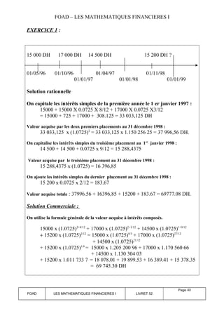 FOAD – LES MATHEMATIQUES FINANCIERES I 
EXERCICE 1 : 
15 000 DH 17 000 DH 14 500 DH 15 200 DH ? 
01/05/96 01/10/96 01/04/97 01/11/98 
01/01/97 01/01/98 01/01/99 
Solution rationnelle 
On capitale les intérêts simples de la première année le 1 er janvier 1997 : 
15000 + 15000 X 0.0725 X 8/12 + 17000 X 0.0725 X3/12 
= 15000 + 725 + 17000 + 308.125 = 33 033,125 DH 
Valeur acquise par les deux premiers placements au 31 décembre 1998 : 
33 033,125 x (1.0725)2 = 33 033,125 x 1.150 256 25 = 37 996,56 DH. 
On capitalise les intérêts simples du troisième placement au 1er janvier 1998 : 
14 500 + 14 500 + 0.0725 x 9/12 = 15 288,4375 
Valeur acquise par le troisième placement au 31 décembre 1998 : 
15 288,4375 x (1.0725) = 16 396,85 
On ajoute les intérêts simples du dernier placement au 31 décembre 1998 : 
15 200 x 0.0725 x 2/12 = 183.67 
Valeur acquise totale : 37996.56 + 16396,85 + 15200 + 183.67 = 69777.08 DH. 
Solution Commerciale : 
On utilise la formule générale de la valeur acquise à intérêts composés. 
15000 x (1.0725)2+8/12 + 17000 x (1.0725)2+3/12 + 14500 x (1.0725)1+9/12 
+ 15200 x (1.0725)2/12 = 15000 x (1.0725)8/3 + 17000 x (1.0725)27/12 
+ 14500 x (1.0725)21/12 
+ 15200 x (1.0725)1/6 = 15000 x 1.205 200 96 + 17000 x 1.170 560 66 
+ 14500 x 1.130 304 03 
+ 15200 x 1.011 733 7 = 18 078.01 + 19 899.53 + 16 389.41 + 15 378.35 
= 69 745.30 DH 
FOAD LES MATHEMATIQUES FINANCIERES I LIVRET 52 
Page 40 
 