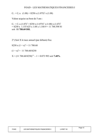 FOAD – LES MATHEMATIQUES FINANCIERES I 
C3 = C2 x (1.08) = 8250 x (1.075)2 x (1.08) 
Valeur acquise au bout de 5 ans : 
C5 = C3 x (1.07)2 = 8250 x (1.075)2 x (1.08) x (1.07)2 
= 8250 x 1.155 625 x 1.08 x 1.144 9 = 11 788.598 81 
soit 11 788.60 DH. 
2°) Soit X le taux annuel (par dirham) fixe. 
8250 x (1 + x)5 = 11 788.60 
(1 + x)5 = 11 788.60/8250 
X = (11 788.60/8250)1/5 – 1 = 0.073 993 soit 7.40%. 
FOAD LES MATHEMATIQUES FINANCIERES I LIVRET 52 
Page 42 
 