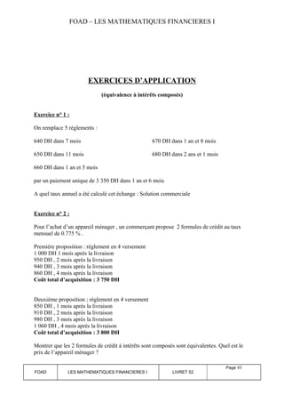 FOAD – LES MATHEMATIQUES FINANCIERES I 
EXERCICES D’APPLICATION 
(équivalence à intérêts composés) 
Exercice n° 1 : 
On remplace 5 règlements : 
640 DH dans 7 mois 670 DH dans 1 an et 8 mois 
650 DH dans 11 mois 680 DH dans 2 ans et 1 mois 
660 DH dans 1 an et 5 mois 
par un paiement unique de 3 350 DH dans 1 an et 6 mois 
A quel taux annuel a été calculé cet échange : Solution commerciale 
Exercice n° 2 : 
Pour l’achat d’un appareil ménager , un commerçant propose 2 formules de crédit au taux 
mensuel de 0.775 % . 
Première proposition : règlement en 4 versement 
1 000 DH 1 mois après la livraison 
950 DH , 2 mois après la livraison 
940 DH , 3 mois après la livraison 
860 DH , 4 mois après la livraison 
Coût total d’acquisition : 3 750 DH 
Deuxième proposition ; règlement en 4 versement 
850 DH , 1 mois après la livraison 
910 DH , 2 mois après la livraison 
980 DH , 3 mois après la livraison 
1 060 DH , 4 mois après la livraison 
Coût total d’acquisition : 3 800 DH 
Montrer que les 2 formules de crédit à intérêts sont composés sont équivalentes. Quel est le 
prix de l’appareil ménager ? 
FOAD LES MATHEMATIQUES FINANCIERES I LIVRET 52 
Page 43 
 