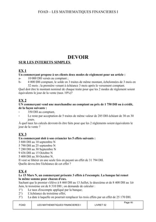 FOAD – LES MATHEMATIQUES FINANCIERES I 
DEVOIR 
SUR LES INTERETS SIMPLES 
EX 1 
Un commerçant propose à ses clients deux modes de règlement pour un article : 
a- 10 000 DH versés au comptant ; 
b- 4 000 DH comptant, le solde en 3 traites de même montant, échelonnées de 3 mois en 
32 mois ; la première venant à échéance 3 mois après le versement comptant. 
Quel doit être le montant nominal de chaque traite pour que les 2 modes de règlement soient 
équivalents le jour de la vente (taux 10%)? 
EX 2 
UN commerçant vend une marchandise au comptant au prix de 1 750 DH ou à crédit, 
de la façon suivante : 
- 350 DH au comptant, 
- Le reste par acceptation de 5 traites de même valeur de 285 DH échéant de 30 en 30 
jours. 
À quel taux les calculs devront-ils être faits pour que les 2 règlements soient équivalents le 
jour de la vente ? 
EX 3 
Un commerçant doit à son créancier les 5 effets suivants : 
3 888 DH au 10 septembre N 
5 790 DH au 25 septembre N 
7 280 DH au 30 Septembre N 
9 436 DH au 15 Octobre N 
5 400 DH au 30 Octobre N. 
Il veut se libérer en une seule fois en payant un effet de 31 794 DH. 
Quelle devra être l'échéance de cet effet ? 
EX 4 
Le 15 Mars N, un commerçant présente 3 effets à l'escompte. La banque lui remet 
la même somme pour chacun d'eux. 
Sachant que le premier s'élève à 8 460 DH au 13 Juillet, le deuxième et de 8 400 DH au 1èr 
Juin, le troisième est de 8 310 DH ; on demande de calculer : 
1°) Le taux d'escompte appliqué par la banque; 
2°) L'échéance du troisième effet; 
3°) La date à laquelle on pourrait remplacer les trois effets par un effet de 25 170 DH. 
FOAD LES MATHEMATIQUES FINANCIERES I LIVRET 52 
Page 46 
 