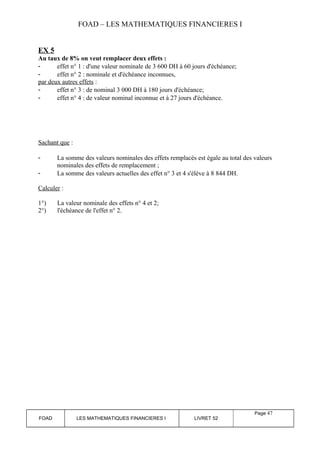 FOAD – LES MATHEMATIQUES FINANCIERES I 
EX 5 
Au taux de 8% on veut remplacer deux effets : 
- effet n° 1 : d'une valeur nominale de 3 600 DH à 60 jours d'échéance; 
- effet n° 2 : nominale et d'échéance inconnues, 
par deux autres effets : 
- effet n° 3 : de nominal 3 000 DH à 180 jours d'échéance; 
- effet n° 4 : de valeur nominal inconnue et à 27 jours d'échéance. 
Sachant que : 
- La somme des valeurs nominales des effets remplacés est égale au total des valeurs 
nominales des effets de remplacement ; 
- La somme des valeurs actuelles des effet n° 3 et 4 s'élève à 8 844 DH. 
Calculer : 
1°) La valeur nominale des effets n° 4 et 2; 
2°) l'échéance de l'effet n° 2. 
FOAD LES MATHEMATIQUES FINANCIERES I LIVRET 52 
Page 47 
 