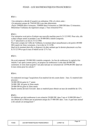 FOAD – LES MATHEMATIQUES FINANCIERES I 
EX 1 : 
Une entreprise a décidé d’acquérir un ordinateur. Elle a le choix entre : 
-Un paiement unique de 7568.60 DH à une date déterminée. 
-Payer 2500DH dans 6 trimestre, 3200DH dans 8 trimestres et 2800 DH dans 12 trimestres . 
Déterminer l’échéance du règlement unique. ( Taux trimestriel 8%) 
EX 2 : 
Une entreprise avait prévu d’acheter une nouvelle machine pour le 31/12/1992. Pour cela, elle 
a placé chaque année et pendant 2 ans 50 000 DH à intérêt composés. 
Le 1er placement a eu lieu le 31/12/1988. 
Pour tenir compte de l’effet de l’inflation, le montant placé annuellement a été porté à 80 000 
DH à partir du 3éme versement, c’est à dire le 31/12/90. 
Quel est le montant dont elle va disposer à la date sachant que le dernier placement a eu lieu 
le 31/12/199 et que le taux d’intérêt est de 12 % l’an. 
EX 3 : 
On avait emprunté 150 000 DH à intérêts composés. Au lieu de rembourser la capital et les 
intérêts 5 ans après comme prévu, on propose de rembourser à cette date 80 000 DH 
seulement, le reste étant acquitté 5 ans plus tard par un versement de 124704,40 DH. Quel est 
le taux retenu pour les calculs ? 
EX 4 : 
Un industriel envisage l’acquisition d’un matériel de très courte durée : 3ans. Ce matériel doit 
procurer : 
30 000 DH de gains la 1er année 
24 000 DH de gains la 2éme année 
20 000 DH de gains la 3éme année 
Quelle somme devrait-il investir dans ce matériel pour obtenir un taux de rentabilité de 12%. 
EX 5 : 
Un débiteur qui doit rembourser à son créancier 20 000 DH dans 2 ans et 18 000 DH dans 5 
ans obtient de se libérer par un paiement unique de 37 000 DH dans 3 ans .A quel taux annuel 
a été calculé cet arrangement ? 
FOAD LES MATHEMATIQUES FINANCIERES I LIVRET 52 
Page 48 
 