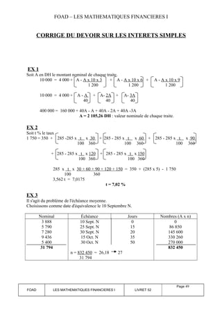 FOAD – LES MATHEMATIQUES FINANCIERES I 
CORRIGE DU DEVOIR SUR LES INTERETS SIMPLES 
EX 1 
Soit A en DH le montant nominal de chaque traite. 
10 000 = 4 000 + A - A x 10 x 3 + A - A x 10 x 6 + A - A x 10 x 9 
1 200 1 200 1 200 
10 000 = 4 000 + A - A + A- 2A + A- 3A 
40 40 40 
400 000 = 160 000 + 40A - A + 40A - 2A + 40A -3A 
A = 2 105,26 DH : valeur nominale de chaque traite. 
EX 2 
Soit t % le taux 
1 750 = 350 + 285 -285 x t x 30 + 285 - 285 x t x 60 + 285 - 285 x t x 90 
100 360 100 360 100 360 
+ 285 - 285 x t x 120 + 285 - 285 x t x 150 
100 360 100 360 
285 x t x 30 + 60 + 90 + 120 + 150 = 350 + (285 x 5) - 1 750 
100 360 
3,562 t = 7,0175 
t = 7,02 % 
EX 3 
Il s'agit du problème de l'échéance moyenne. 
Choisissons comme date d'équivalence le 10 Septembre N. 
Nominal Échéance Jours Nombres (A x n) 
3 888 
10 Sept. N 
5 790 
25 Sept. N 
7 280 
30 Sept. N 
9 436 
15 Oct. N 
5 400 
30 Oct. N 
31 794 
n = 832 450 = 26,18 
31 794 
0 
15 
20 
35 
50 
27 
0 
86 850 
145 600 
330 260 
270 000 
832 450 
FOAD LES MATHEMATIQUES FINANCIERES I LIVRET 52 
Page 49 
 