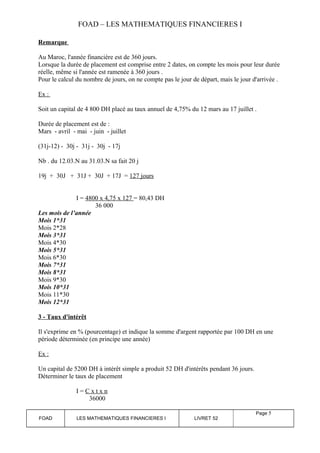 FOAD – LES MATHEMATIQUES FINANCIERES I 
Remarque 
Au Maroc, l'année financière est de 360 jours. 
Lorsque la durée de placement est comprise entre 2 dates, on compte les mois pour leur durée 
réelle, même si l'année est ramenée à 360 jours . 
Pour le calcul du nombre de jours, on ne compte pas le jour de départ, mais le jour d'arrivée . 
Ex : 
Soit un capital de 4 800 DH placé au taux annuel de 4,75% du 12 mars au 17 juillet . 
Durée de placement est de : 
Mars - avril - mai - juin - juillet 
(31j-12) - 30j - 31j - 30j - 17j 
Nb . du 12.03.N au 31.03.N sa fait 20 j 
19j + 30J + 31J + 30J + 17J = 127 jours 
I = 4800 x 4,75 x 127 = 80,43 DH 
36 000 
Les mois de l’année 
Mois 1*31 
Mois 2*28 
Mois 3*31 
Mois 4*30 
Mois 5*31 
Mois 6*30 
Mois 7*31 
Mois 8*31 
Mois 9*30 
Mois 10*31 
Mois 11*30 
Mois 12*31 
3 - Taux d'intérêt 
Il s'exprime en % (pourcentage) et indique la somme d'argent rapportée par 100 DH en une 
période déterminée (en principe une année) 
Ex : 
Un capital de 5200 DH à intérêt simple a produit 52 DH d'intérêts pendant 36 jours. 
Déterminer le taux de placement 
I = C x t x n 
36000 
FOAD LES MATHEMATIQUES FINANCIERES I LIVRET 52 
Page 5 
 