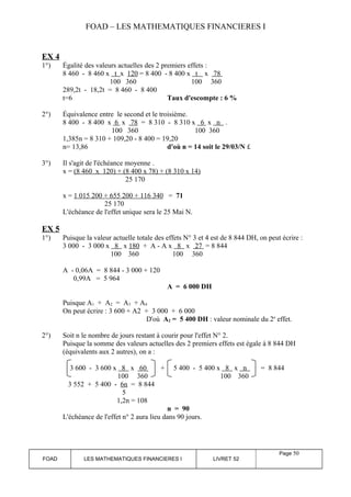FOAD – LES MATHEMATIQUES FINANCIERES I 
EX 4 
1°) Égalité des valeurs actuelles des 2 premiers effets : 
8 460 - 8 460 x t x 120 = 8 400 - 8 400 x t x 78 
100 360 100 360 
289,2t - 18,2t = 8 460 - 8 400 
t=6 Taux d'escompte : 6 % 
2°) Équivalence entre le second et le troisième. 
8 400 - 8 400 x 6 x 78 = 8 310 - 8 310 x 6 x n . 
100 360 100 360 
1,385n = 8 310 + 109,20 - 8 400 = 19,20 
n= 13,86 d'où n = 14 soit le 29/03/N £ 
3°) Il s'agit de l'échéance moyenne . 
x = (8 460 x 120) + (8 400 x 78) + (8 310 x 14) 
25 170 
x = 1 015 200 + 655 200 + 116 340 = 71 
25 170 
L'échéance de l'effet unique sera le 25 Mai N. 
EX 5 
1°) Puisque la valeur actuelle totale des effets N° 3 et 4 est de 8 844 DH, on peut écrire : 
3 000 - 3 000 x 8 x 180 + A - A x 8 x 27 = 8 844 
100 360 100 360 
A - 0,06A = 8 844 - 3 000 + 120 
0,99A = 5 964 
A = 6 000 DH 
Puisque A1 + A2 = A3 + A4 
On peut écrire : 3 600 + A2 + 3 000 + 6 000 
D'où A2 = 5 400 DH : valeur nominale du 2e effet. 
2°) Soit n le nombre de jours restant à courir pour l'effet N° 2. 
Puisque la somme des valeurs actuelles des 2 premiers effets est égale à 8 844 DH 
(équivalents aux 2 autres), on a : 
3 600 - 3 600 x 8 x 60 + 5 400 - 5 400 x 8 x n = 8 844 
100 360 100 360 
3 552 + 5 400 - 6n = 8 844 
5 
1,2n = 108 
n = 90 
L'échéance de l'effet n° 2 aura lieu dans 90 jours. 
FOAD LES MATHEMATIQUES FINANCIERES I LIVRET 52 
Page 50 
 