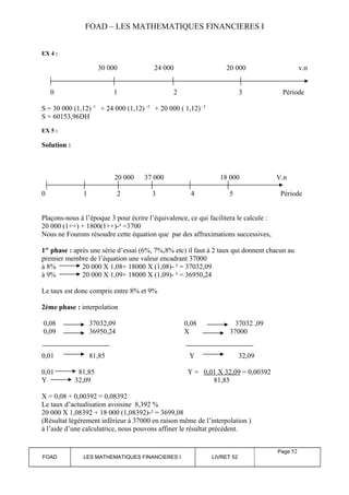FOAD – LES MATHEMATIQUES FINANCIERES I 
EX 4 : 
30 000 24 000 20 000 v.n 
0 1 2 3 Période 
S = 30 000 (1,12) -1 + 24 000 (1,12) -2 + 20 000 ( 1,12) –3 
S = 60153,96DH 
EX 5 : 
Solution : 
20 000 37 000 18 000 V.n 
0 1 2 3 4 5 Période 
Plaçons-nous à l’époque 3 pour écrire l’équivalence, ce qui facilitera le calcule : 
20 000 (1++) + 1800(1++)-² =3700 
Nous ne Fourons résoudre cette équation que par des affraximations successives, 
1er phase : après une série d’essai (6%, 7%,8% etc) il faut à 2 taux qui donnent chacun au 
premier membre de l’équation une valeur encadrant 37000 
à 8% 20 000 X 1,08+ 18000 X (1,08)- ² = 37032,09 
à 9% 20 000 X 1,09+ 18000 X (1,09)- ² = 36950,24 
Le taux est donc compris entre 8% et 9% 
2éme phase : interpolation 
0,08 37032,09 0,08 37032 ,09 
0,09 36950,24 X 37000 
0,01 81,85 Y 32,09 
0,01 81,85 Y = 0,01 X 32,09 = 0,00392 
Y 32,09 81,85 
X = 0,08 + 0,00392 = 0,08392 
Le taux d’actualisation avoisine 8,392 % 
20 000 X 1,08392 + 18 000 (1,08392)-² = 3699,08 
(Résultat légèrement inférieur à 37000 en raison même de l’interpolation ) 
à l’aide d’une calculatrice, nous pouvons affiner le résultat précédent. 
FOAD LES MATHEMATIQUES FINANCIERES I LIVRET 52 
Page 52 
