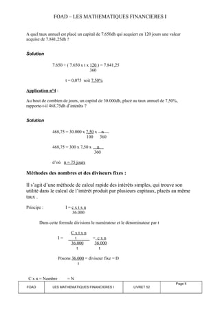 FOAD – LES MATHEMATIQUES FINANCIERES I 
A quel taux annuel est placé un capital de 7.650dh qui acquiert en 120 jours une valeur 
acquise de 7.841,25dh ? 
Solution 
7.650 + ( 7.650 x t x 120 ) = 7.841,25 
360 
t = 0,075 soit 7,50% 
Application n°4 : 
Au bout de combien de jours, un capital de 30.000dh, placé au taux annuel de 7,50%, 
rapporte-t-il 468,75dh d’intérêts ? 
Solution 
468,75 = 30.000 x 7,50 x n 
100 360 
468,75 = 300 x 7,50 x n 
360 
d’où n = 75 jours 
Méthodes des nombres et des diviseurs fixes : 
Il s’agit d’une méthode de calcul rapide des intérêts simples, qui trouve son 
utilité dans le calcul de l’intérêt produit par plusieurs capitaux, placés au même 
taux . 
Principe : I = c x t x n 
36.000 
Dans cette formule divisions le numérateur et le dénominateur par t 
C x t x n 
I = t = c x n 
36.000 36.000 
t t 
Posons 36.000 = diviseur fixe = D 
t 
C x n = Nombre = N 
FOAD LES MATHEMATIQUES FINANCIERES I LIVRET 52 
Page 8 
 