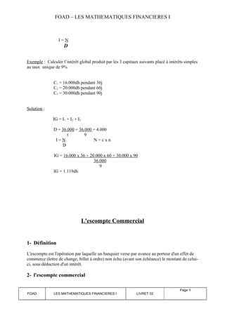 FOAD – LES MATHEMATIQUES FINANCIERES I 
I = N 
D 
Exemple : Calculer l’intérêt global produit par les 3 capitaux suivants placé à intérêts simples 
au taux unique de 9% 
C1 = 16.000dh pendant 36j 
C2 = 20.000dh pendant 60j 
C3 = 30.000dh pendant 90j 
Solution : 
IG = I1 + I2 + I3 
D = 36.000 = 36.000 = 4.000 
t 9 
I = N N = c x n 
D 
IG = 16.000 x 36 + 20.000 x 60 + 30.000 x 90 
36.000 
9 
IG = 1.119dh 
L'escompte Commercial 
1- Définition 
L'escompte est l'opération par laquelle un banquier verse par avance au porteur d'un effet de 
commerce (lettre de change, billet à ordre) non échu (avant son échéance) le montant de celui-ci, 
sous déduction d'un intérêt. 
2- l'escompte commercial 
FOAD LES MATHEMATIQUES FINANCIERES I LIVRET 52 
Page 9 
 