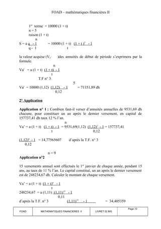FOAD – mathématiques financières II 
1er terme = 10000 (1 + t) 
n = 5 
raison (1 + t) 
n 
S = a q - 1 = 10000 (1 + t) (1 + t ) 5 - 1 
q - 1 t 
la valeur acquise (Va’ )des annuités de début de période s’exprimera par la 
formule. 
n 
Va' = a (1 + t) (1 + t) - 1 
t 
T.F n° 3 
5 
Va' = 10000 (1,12) (1,12) - 1 = 71151,89 dh 
0,12 
2° Application 
Application n° 1 : Combien faut-il verser d’annuités annuelles de 9531,69 dh 
chacune, pour constituer un an après le dernier versement, en capital de 
157737,41 dh taux 12 % l’an. 
n 
Va’ = a (1 + t) (1 + t) - 1 = 9531,69(1,12) (1,12) 1 - 1 = 157737,41 
t 0,12 
(1,12) n - 1 = 14,77565607 d’après la T.F. n° 3 
0,12 
n = 9 
Application n°2 
15 versements annuel sont effectués le 1er janvier de chaque année, pendant 15 
ans, au taux de 11 % l’an. Le capital constitué, un an après le dernier versement 
est de 248234,67 dh. Calculer le montant de chaque versement. 
Va’ = a (1 + t) (1 + t) n - 1 
t 
248234,67 = a (1,11) (1,11) 15 - 1 
0,11 
d’après la T.F. n° 3 (1,11) 15 - 1 = 34,405359 
FOAD MATHEMATIQUES FINANCIERES II LIVRET 52 BIS 
Page 10 
 