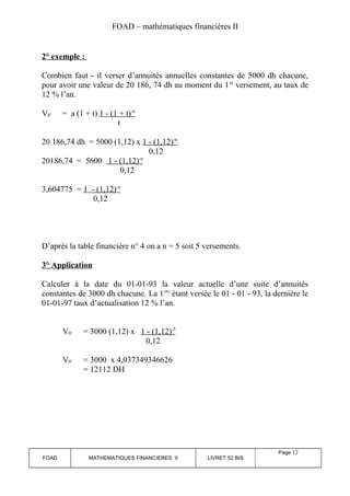 FOAD – mathématiques financières II 
2° exemple : 
Combien faut - il verser d’annuités annuelles constantes de 5000 dh chacune, 
pour avoir une valeur de 20 186, 74 dh au moment du 1er versement, au taux de 
12 % l’an. 
V0’ = a (1 + t) 1 - (1 + t) -n 
t 
20 186,74 dh = 5000 (1,12) x 1 - (1,12) -n 
0,12 
20186,74 = 5600 1 - (1,12) -n 
0,12 
3,604775 = 1 - (1,12) -n 
0,12 
D’après la table financière n° 4 on a n = 5 soit 5 versements. 
3° Application 
Calculer à la date du 01-01-93 la valeur actuelle d’une suite d’annuités 
constantes de 3000 dh chacune. La 1ere étant versée le 01 - 01 - 93, la dernière le 
01-01-97 taux d’actualisation 12 % l’an. 
V0’ = 3000 (1,12) x 1 - (1,12) -5 
0,12 
V0’ = 3000 x 4,037349346626 
= 12112 DH 
FOAD MATHEMATIQUES FINANCIERES II LIVRET 52 BIS 
Page 12 
 