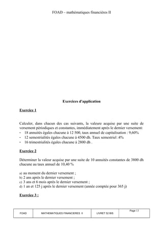 FOAD – mathématiques financières II 
Exercices d'application 
Exercice 1 
Calculer, dans chacun des cas suivants, la valeure acquise par une suite de 
versement périodiques et constantes, immédiatement après le dernier versement: 
- 18 annuités égales chacune à 12 500, taux annuel de capitalisation : 9,60% 
- 12 semestrialités égales chacune à 4500 dh. Taux semestriel :4% 
- 16 trimestrialités égales chacune à 2800 dh . 
Exercice 2 
Déterminer la valeur acquise par une suite de 10 annuités constantes de 3800 dh 
chacune au taux annuel de 10,40 % 
a) au moment du dernier versement ; 
b) 2 ans après le dernier versement ; 
c) 3 ans et 6 mois après le dernier versement ; 
d) 1 an et 125 j après le dernier versement (année comptée pour 365 j) 
Exercice 3 : 
FOAD MATHEMATIQUES FINANCIERES II LIVRET 52 BIS 
Page 13 
 
